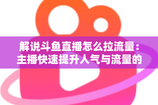 解说斗鱼直播怎么拉流量：主播快速提升人气与流量的实战全攻略