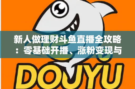 新人做理财斗鱼直播全攻略：零基础开播、涨粉变现与合规避坑一文讲透