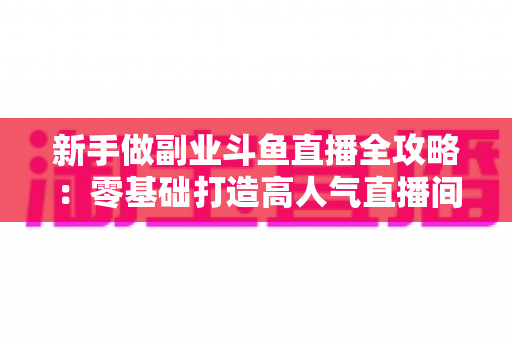 新手做副业斗鱼直播全攻略：零基础打造高人气直播间的赚钱秘籍