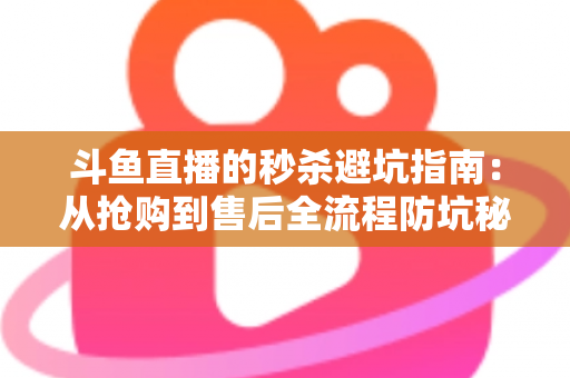 斗鱼直播的秒杀避坑指南：从抢购到售后全流程防坑秘籍，让你花对每一分钱