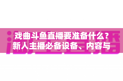 戏曲斗鱼直播要准备什么？新人主播必备设备、内容与运营全攻略