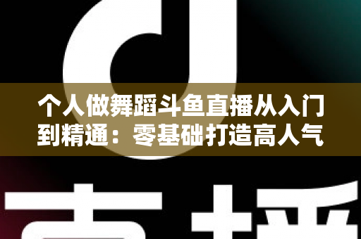 个人做舞蹈斗鱼直播从入门到精通:零基础打造高人气舞蹈直播间的完整实战指南 个人做舞蹈斗鱼直播从入门到精通:零基础打造高人气舞蹈直播间的完整实战指南