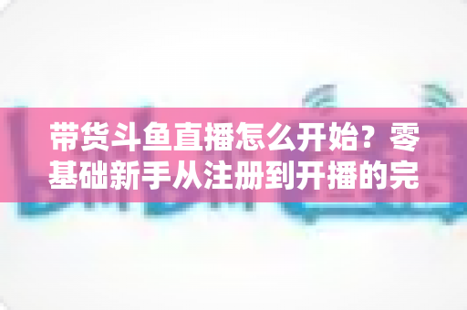 带货斗鱼直播怎么开始？零基础新手从注册到开播的完整带货攻略