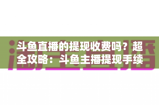 斗鱼直播的提现收费吗？超全攻略：斗鱼主播提现手续费、税费与到账流程一文读懂