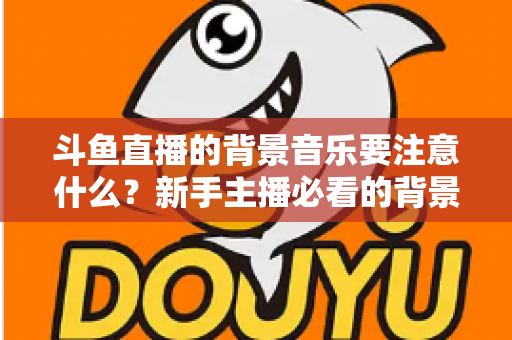 斗鱼直播的背景音乐要注意什么？新手主播必看的背景音乐选择与使用全攻略