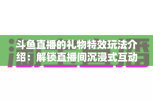 斗鱼直播的礼物特效玩法介绍：解锁直播间沉浸式互动体验的完整指南
