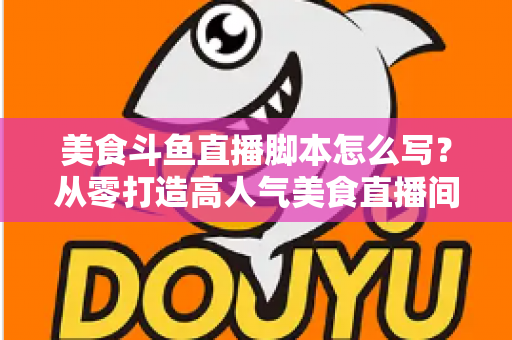 美食斗鱼直播脚本怎么写?从零打造高人气美食直播间的实战全攻略 美食斗鱼直播脚本怎么写?从零打造高人气美食直播间的实战全攻略
