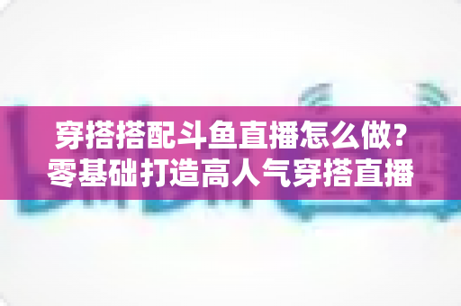 穿搭搭配斗鱼直播怎么做?零基础打造高人气穿搭直播间的全流程实战指南 穿搭搭配斗鱼直播怎么做?零基础打造高人气穿搭直播间的全流程实战指南
