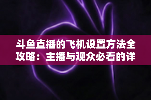 斗鱼直播的飞机设置方法全攻略：主播与观众必看的详细操作指南与实用技巧