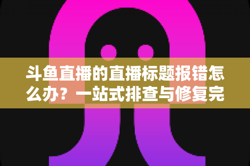 斗鱼直播的直播标题报错怎么办?一站式排查与修复完全指南 斗鱼直播的直播标题报错怎么办?一站式排查与修复完全指南