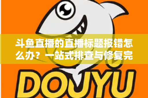 斗鱼直播的直播标题报错怎么办?一站式排查与修复完全指南 斗鱼直播的直播标题报错怎么办?一站式排查与修复完全指南