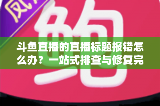 斗鱼直播的直播标题报错怎么办？一站式排查与修复完全指南