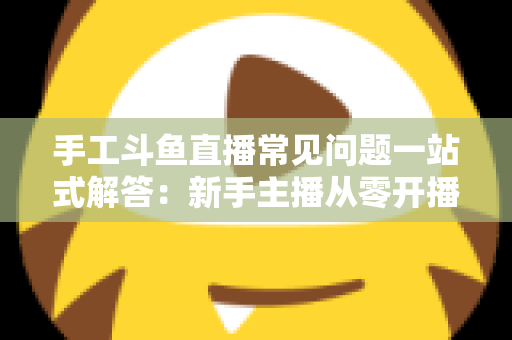 手工斗鱼直播常见问题一站式解答：新手主播从零开播到稳定涨粉的实战指南