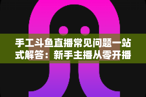 手工斗鱼直播常见问题一站式解答：新手主播从零开播到稳定涨粉的实战指南