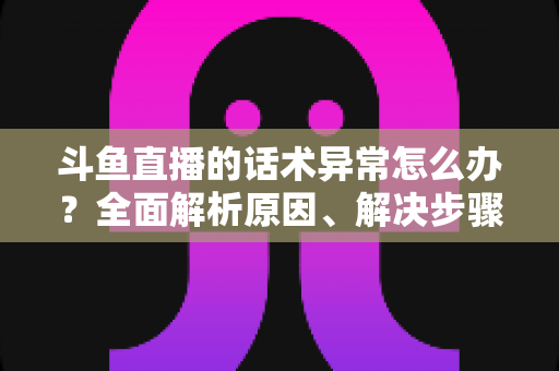 斗鱼直播的话术异常怎么办?全面解析原因、解决步骤与预防技巧 斗鱼直播的话术异常怎么办?全面解析原因、解决步骤与预防技巧