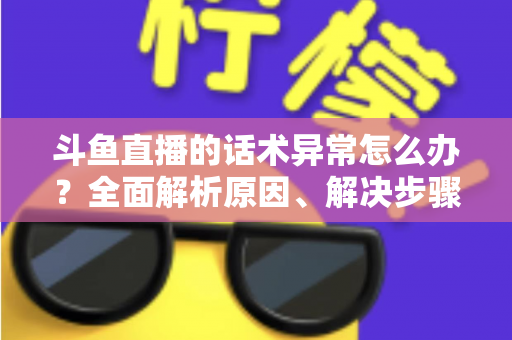 斗鱼直播的话术异常怎么办？全面解析原因、解决步骤与预防技巧