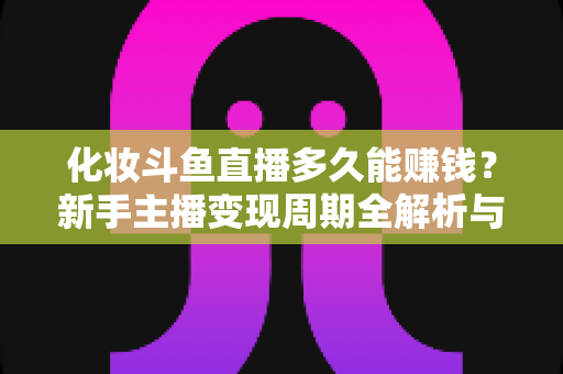 化妆斗鱼直播多久能赚钱？新手主播变现周期全解析与快速盈利指南
