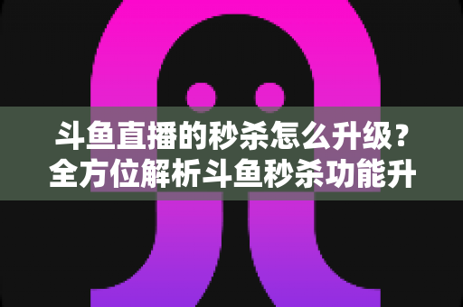 斗鱼直播的秒杀怎么升级？全方位解析斗鱼秒杀功能升级方法与运营实战技巧