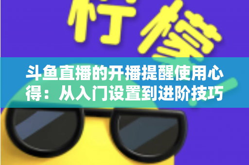 斗鱼直播的开播提醒使用心得：从入门设置到进阶技巧的完整指南，让你不错过任何一场精彩直播