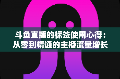 斗鱼直播的标签使用心得:从零到精通的主播流量增长实战指南 斗鱼直播的标签使用心得:从零到精通的主播流量增长实战指南