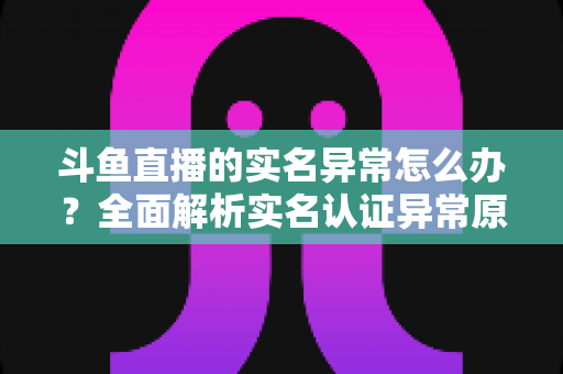斗鱼直播的实名异常怎么办?全面解析实名认证异常原因与高效解决方法指南 斗鱼直播的实名异常怎么办?全面解析实名认证异常原因与高效解决方法指南