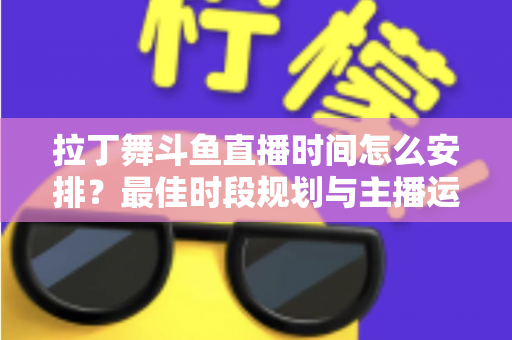 拉丁舞斗鱼直播时间怎么安排？最佳时段规划与主播运营全攻略