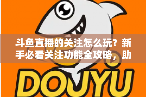 斗鱼直播的关注怎么玩？新手必看关注功能全攻略，助你轻松玩转主播粉丝圈