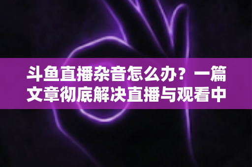 斗鱼直播杂音怎么办?一篇文章彻底解决直播与观看中的声音困扰 斗鱼直播杂音怎么办?一篇文章彻底解决直播与观看中的声音困扰