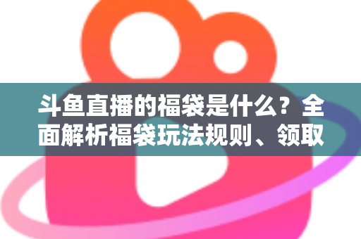 斗鱼直播的福袋是什么？全面解析福袋玩法规则、领取技巧与互动价值