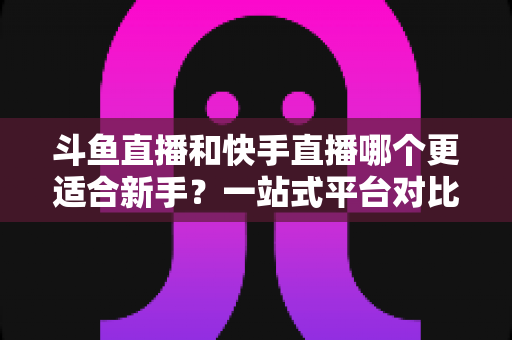 斗鱼直播和快手直播哪个更适合新手？一站式平台对比分析与开播指南