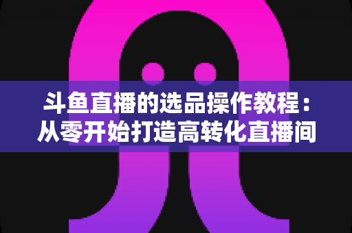斗鱼直播的选品操作教程：从零开始打造高转化直播间的完整指南