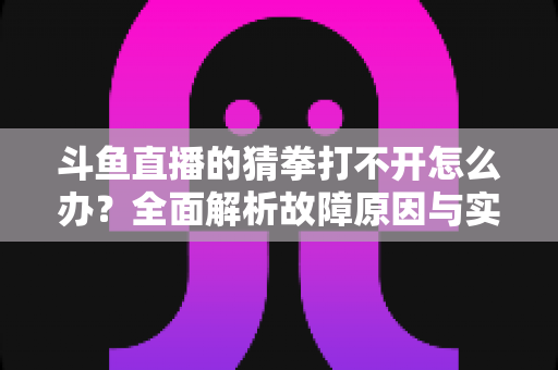 斗鱼直播的猜拳打不开怎么办？全面解析故障原因与实用解决指南