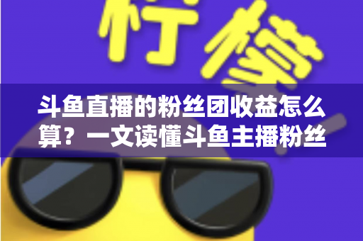 斗鱼直播的粉丝团收益怎么算？一文读懂斗鱼主播粉丝团收益构成、分成比例与提现规则