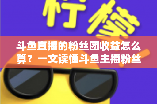 斗鱼直播的粉丝团收益怎么算？一文读懂斗鱼主播粉丝团收益构成、分成比例与提现规则