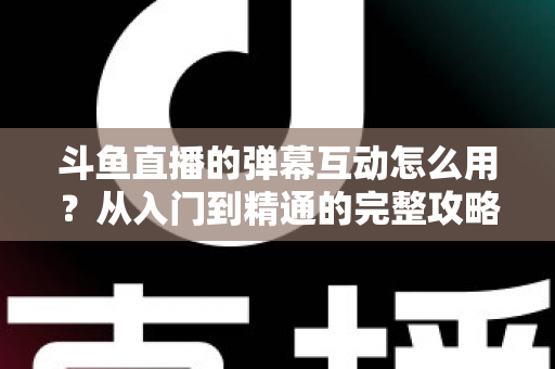 斗鱼直播的弹幕互动怎么用？从入门到精通的完整攻略，让你轻松玩转直播间氛围