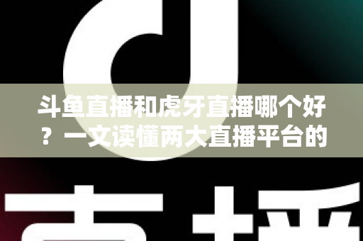 斗鱼直播和虎牙直播哪个好？一文读懂两大直播平台的全方位对比与选择指南