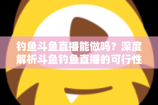 钓鱼斗鱼直播能做吗？深度解析斗鱼钓鱼直播的可行性、开通条件与运营全攻略