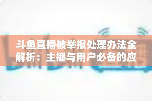 斗鱼直播被举报处理办法全解析:主播与用户必备的应对指南与避坑策略 斗鱼直播被举报处理办法全解析:主播与用户必备的应对指南与避坑策略