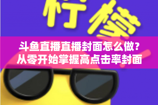 斗鱼直播直播封面怎么做？从零开始掌握高点击率封面制作全攻略