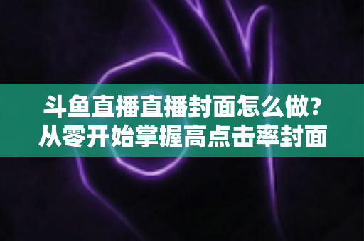 斗鱼直播直播封面怎么做？从零开始掌握高点击率封面制作全攻略