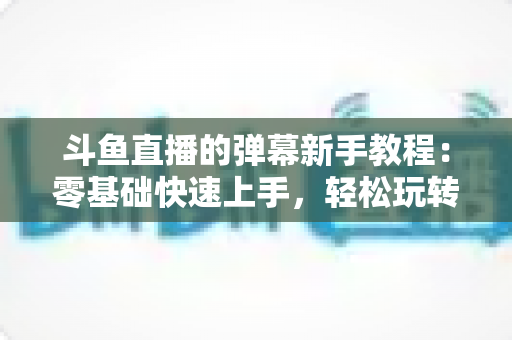 斗鱼直播的弹幕新手教程：零基础快速上手，轻松玩转直播间互动体验