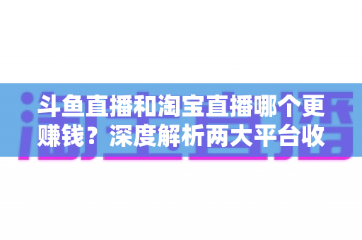 斗鱼直播和淘宝直播哪个更赚钱?深度解析两大平台收益差异与变现前景 斗鱼直播和淘宝直播哪个更赚钱?深度解析两大平台收益差异与变现前景