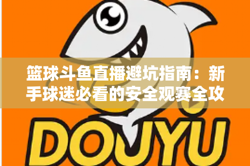 篮球斗鱼直播避坑指南：新手球迷必看的安全观赛全攻略，教你识破假直播间、防住消费陷阱、享受高清流畅NBA与CBA赛事