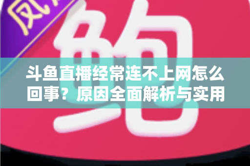 斗鱼直播经常连不上网怎么回事？原因全面解析与实用解决指南