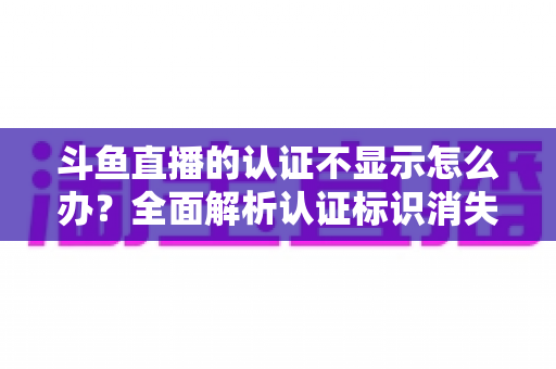 斗鱼直播的认证不显示怎么办?全面解析认证标识消失的原因与高效解决方案 斗鱼直播的认证不显示怎么办?全面解析认证标识消失的原因与高效解决方案