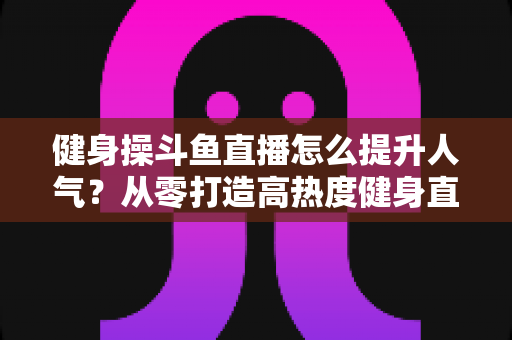 健身操斗鱼直播怎么提升人气？从零打造高热度健身直播间的实战秘籍