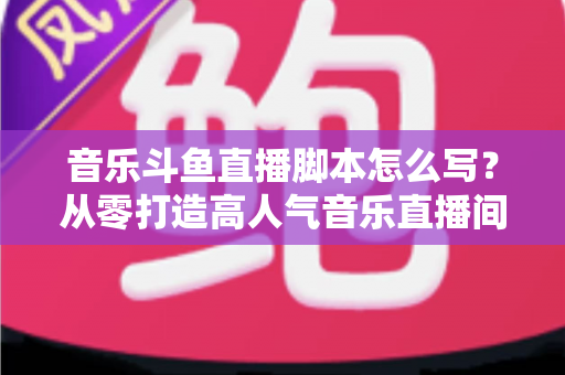 音乐斗鱼直播脚本怎么写？从零打造高人气音乐直播间的完整攻略