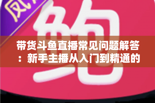带货斗鱼直播常见问题解答：新手主播从入门到精通的实战指南