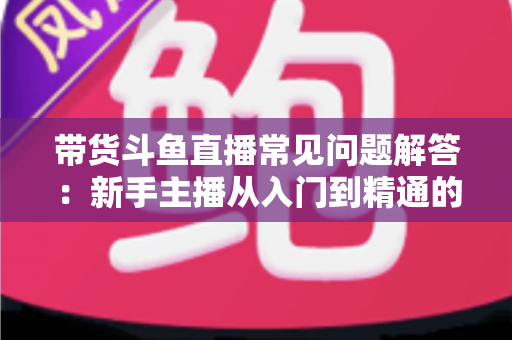 带货斗鱼直播常见问题解答：新手主播从入门到精通的实战指南