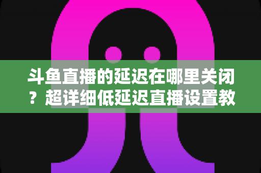 斗鱼直播的延迟在哪里关闭？超详细低延迟直播设置教程，助你实现零距离互动